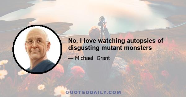 No, I love watching autopsies of disgusting mutant monsters