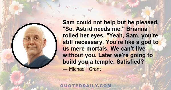 Sam could not help but be pleased. So. Astrid needs me. Brianna rolled her eyes. Yeah, Sam, you're still necessary. You're like a god to us mere mortals. We can't live without you. Later we're going to build you a