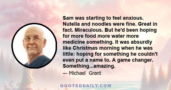 Sam was starting to feel anxious. Nutella and noodles were fine. Great in fact. Miraculous. But he'd been hoping for more food more water more medicine something. It was absurdly like Christmas morning when he was