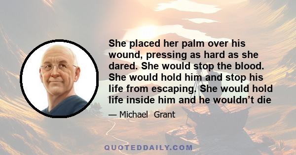 She placed her palm over his wound, pressing as hard as she dared. She would stop the blood. She would hold him and stop his life from escaping. She would hold life inside him and he wouldn’t die