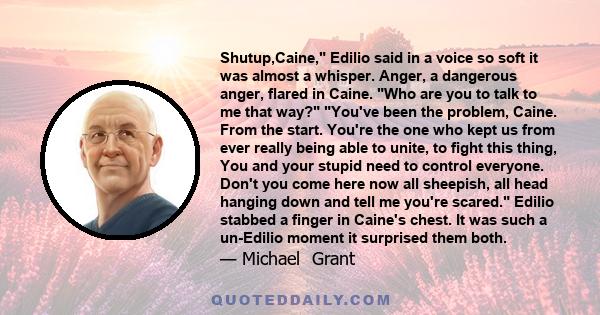 Shutup,Caine, Edilio said in a voice so soft it was almost a whisper. Anger, a dangerous anger, flared in Caine. Who are you to talk to me that way? You've been the problem, Caine. From the start. You're the one who