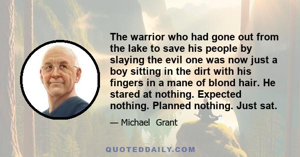 The warrior who had gone out from the lake to save his people by slaying the evil one was now just a boy sitting in the dirt with his fingers in a mane of blond hair. He stared at nothing. Expected nothing. Planned