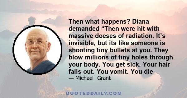 Then what happens? Diana demanded “Then were hit with massive doeses of radiation. It’s invisible, but its like someone is shooting tiny bullets at you. They blow millions of tiny holes through your body. You get sick.