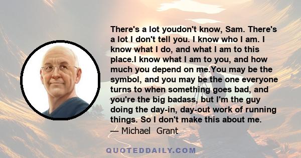 There's a lot youdon't know, Sam. There's a lot I don't tell you. I know who I am. I know what I do, and what I am to this place.I know what I am to you, and how much you depend on me.You may be the symbol, and you may