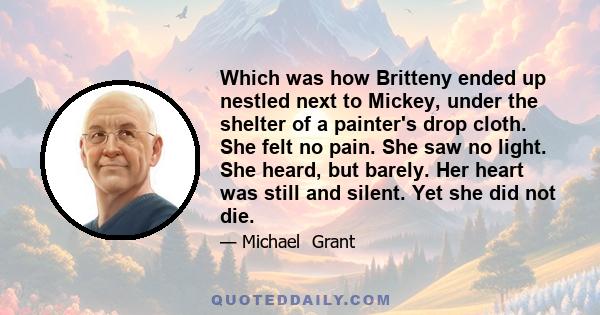 Which was how Britteny ended up nestled next to Mickey, under the shelter of a painter's drop cloth. She felt no pain. She saw no light. She heard, but barely. Her heart was still and silent. Yet she did not die.