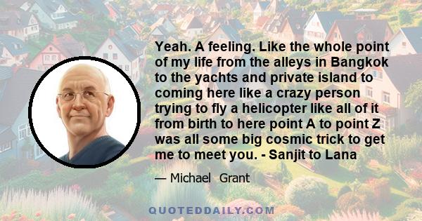 Yeah. A feeling. Like the whole point of my life from the alleys in Bangkok to the yachts and private island to coming here like a crazy person trying to fly a helicopter like all of it from birth to here point A to