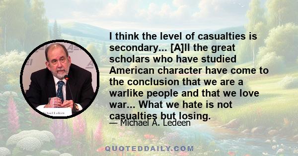 I think the level of casualties is secondary... [A]ll the great scholars who have studied American character have come to the conclusion that we are a warlike people and that we love war... What we hate is not