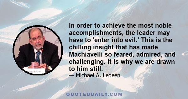 In order to achieve the most noble accomplishments, the leader may have to 'enter into evil.' This is the chilling insight that has made Machiavelli so feared, admired, and challenging. It is why we are drawn to him