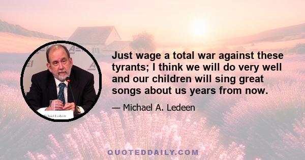 Just wage a total war against these tyrants; I think we will do very well and our children will sing great songs about us years from now.