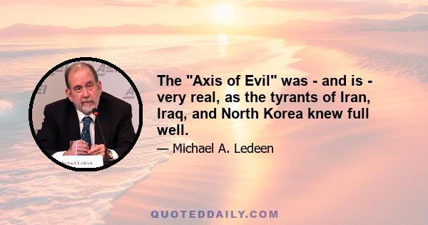 The Axis of Evil was - and is - very real, as the tyrants of Iran, Iraq, and North Korea knew full well.