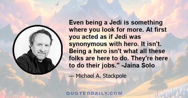 Even being a Jedi is something where you look for more. At first you acted as if Jedi was synonymous with hero. It isn't. Being a hero isn't what all these folks are here to do. They're here to do their jobs. -Jaina Solo