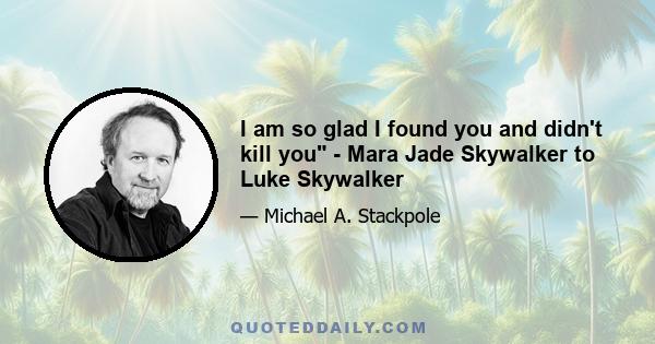 I am so glad I found you and didn't kill you - Mara Jade Skywalker to Luke Skywalker