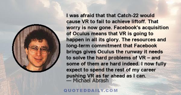 I was afraid that that Catch-22 would cause VR to fail to achieve liftoff. That worry is now gone. Facebook's acquisition of Oculus means that VR is going to happen in all its glory. The resources and long-term