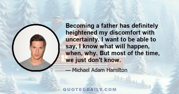 Becoming a father has definitely heightened my discomfort with uncertainty. I want to be able to say, I know what will happen, when, why. But most of the time, we just don't know.