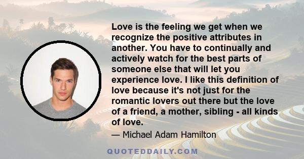 Love is the feeling we get when we recognize the positive attributes in another. You have to continually and actively watch for the best parts of someone else that will let you experience love. I like this definition of 