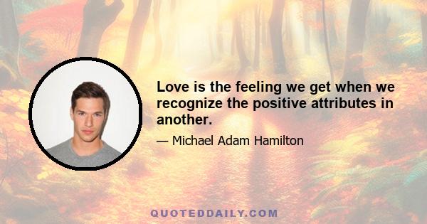 Love is the feeling we get when we recognize the positive attributes in another.