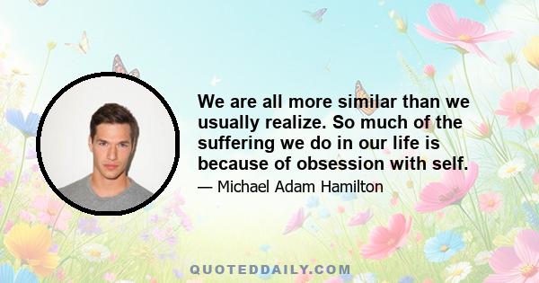 We are all more similar than we usually realize. So much of the suffering we do in our life is because of obsession with self.