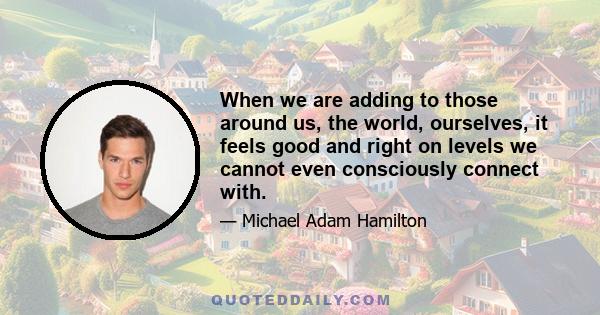 When we are adding to those around us, the world, ourselves, it feels good and right on levels we cannot even consciously connect with.