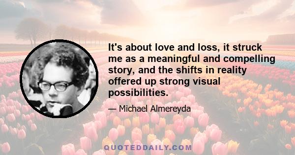 It's about love and loss, it struck me as a meaningful and compelling story, and the shifts in reality offered up strong visual possibilities.