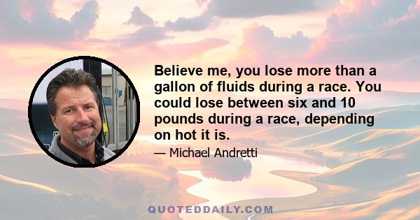 Believe me, you lose more than a gallon of fluids during a race. You could lose between six and 10 pounds during a race, depending on hot it is.