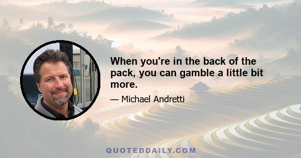 When you're in the back of the pack, you can gamble a little bit more.