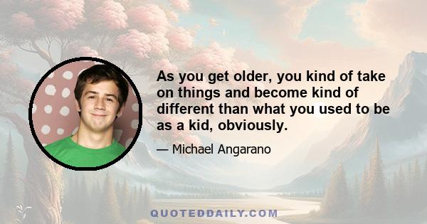 As you get older, you kind of take on things and become kind of different than what you used to be as a kid, obviously.