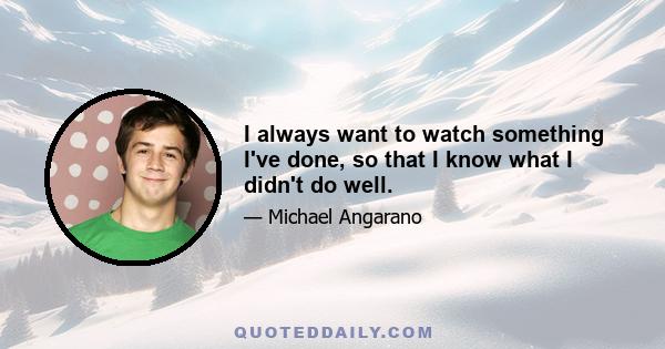 I always want to watch something I've done, so that I know what I didn't do well.