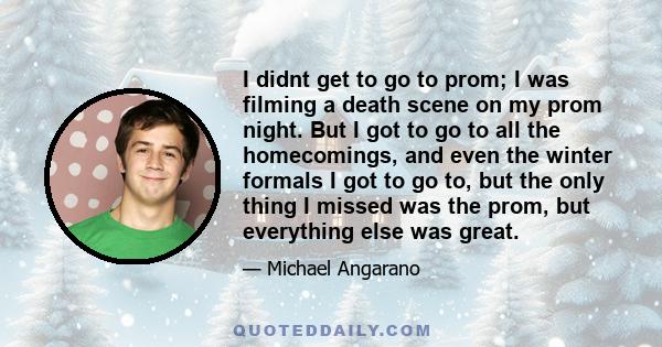 I didnt get to go to prom; I was filming a death scene on my prom night. But I got to go to all the homecomings, and even the winter formals I got to go to, but the only thing I missed was the prom, but everything else