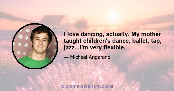 I love dancing, actually. My mother taught children's dance, ballet, tap, jazz...I'm very flexible.