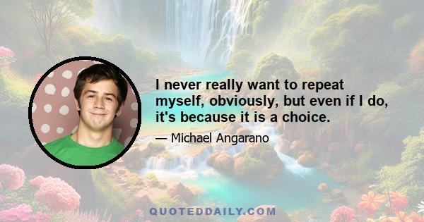 I never really want to repeat myself, obviously, but even if I do, it's because it is a choice.