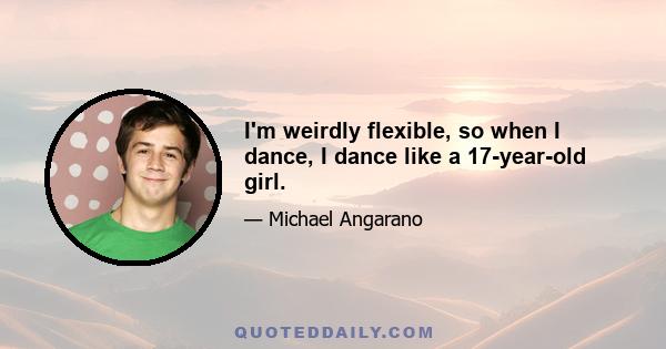 I'm weirdly flexible, so when I dance, I dance like a 17-year-old girl.