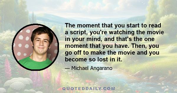 The moment that you start to read a script, you're watching the movie in your mind, and that's the one moment that you have. Then, you go off to make the movie and you become so lost in it.