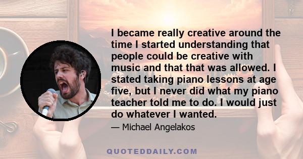 I became really creative around the time I started understanding that people could be creative with music and that that was allowed. I stated taking piano lessons at age five, but I never did what my piano teacher told