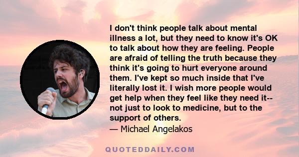 I don't think people talk about mental illness a lot, but they need to know it's OK to talk about how they are feeling. People are afraid of telling the truth because they think it's going to hurt everyone around them.