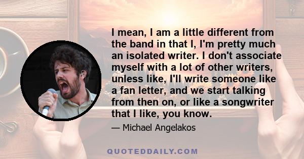 I mean, I am a little different from the band in that I, I'm pretty much an isolated writer. I don't associate myself with a lot of other writers, unless like, I'll write someone like a fan letter, and we start talking