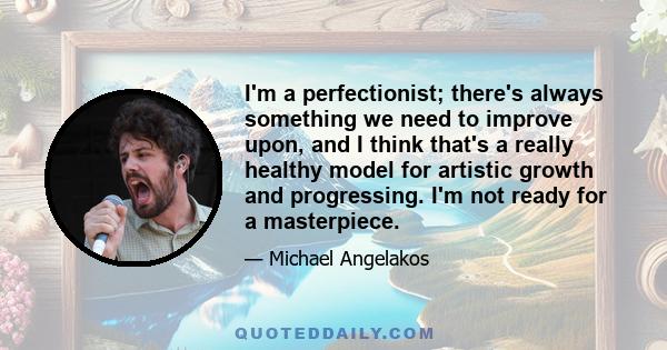 I'm a perfectionist; there's always something we need to improve upon, and I think that's a really healthy model for artistic growth and progressing. I'm not ready for a masterpiece.