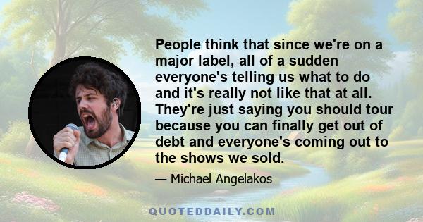 People think that since we're on a major label, all of a sudden everyone's telling us what to do and it's really not like that at all. They're just saying you should tour because you can finally get out of debt and