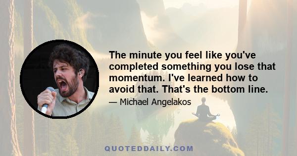 The minute you feel like you've completed something you lose that momentum. I've learned how to avoid that. That's the bottom line.