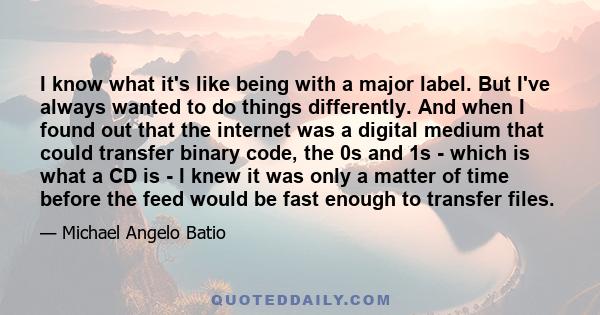 I know what it's like being with a major label. But I've always wanted to do things differently. And when I found out that the internet was a digital medium that could transfer binary code, the 0s and 1s - which is what 