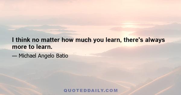 I think no matter how much you learn, there's always more to learn.