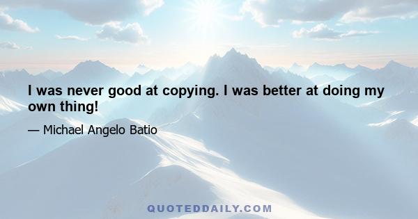 I was never good at copying. I was better at doing my own thing!