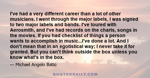 I've had a very different career than a lot of other musicians. I went through the major labels. I was signed to two major labels and bands. I've toured with Aerosmith, and I've had records on the charts, songs in the