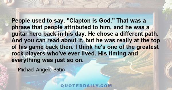 People used to say, Clapton is God. That was a phrase that people attributed to him, and he was a guitar hero back in his day. He chose a different path. And you can read about it, but he was really at the top of his