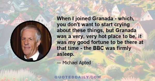 When I joined Granada - which, you don't want to start crying about these things, but Granada was a very, very hot place to be, it was my good fortune to be there at that time - the BBC was firmly asleep.