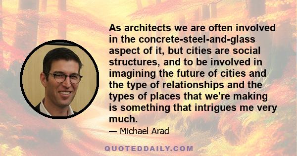 As architects we are often involved in the concrete-steel-and-glass aspect of it, but cities are social structures, and to be involved in imagining the future of cities and the type of relationships and the types of