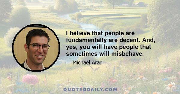 I believe that people are fundamentally are decent. And, yes, you will have people that sometimes will misbehave.