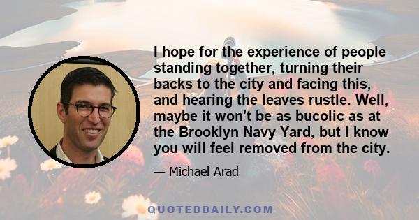 I hope for the experience of people standing together, turning their backs to the city and facing this, and hearing the leaves rustle. Well, maybe it won't be as bucolic as at the Brooklyn Navy Yard, but I know you will 