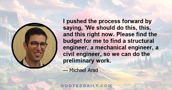 I pushed the process forward by saying, 'We should do this, this, and this right now. Please find the budget for me to find a structural engineer, a mechanical engineer, a civil engineer, so we can do the preliminary