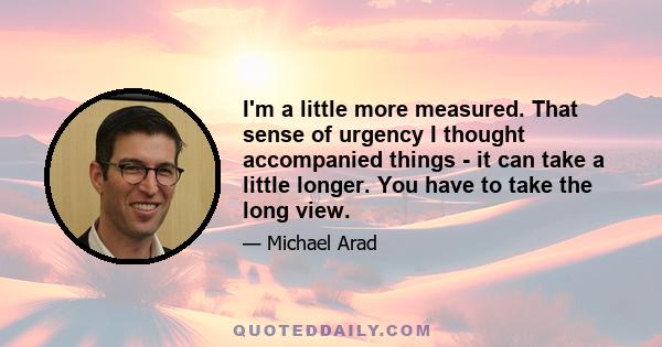 I'm a little more measured. That sense of urgency I thought accompanied things - it can take a little longer. You have to take the long view.