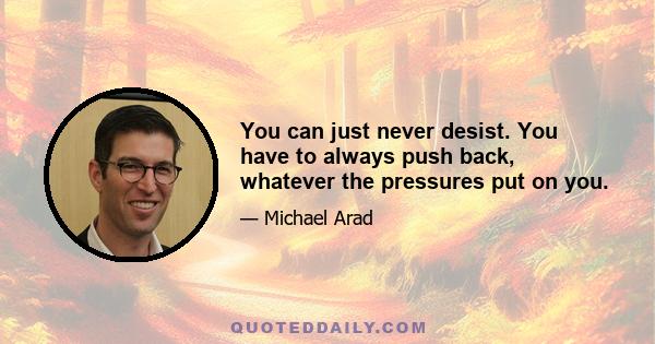 You can just never desist. You have to always push back, whatever the pressures put on you.